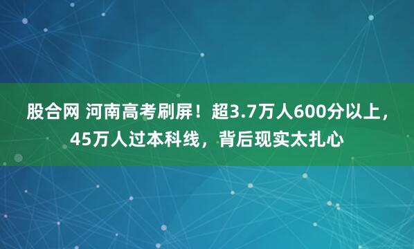 股合网 河南高考刷屏！超3.7万人600分以上，45万人过本科线，背后现实太扎心