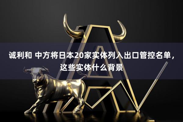 诚利和 中方将日本20家实体列入出口管控名单，这些实体什么背景