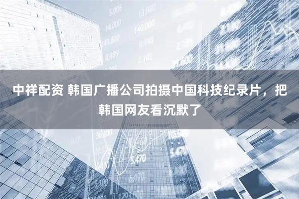 中祥配资 韩国广播公司拍摄中国科技纪录片，把韩国网友看沉默了