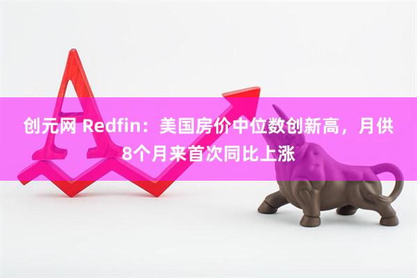 创元网 Redfin：美国房价中位数创新高，月供8个月来首次同比上涨