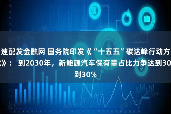 速配发金融网 国务院印发《“十五五”碳达峰行动方案》： 到2030年，新能源汽车保有量占比力争达到30%