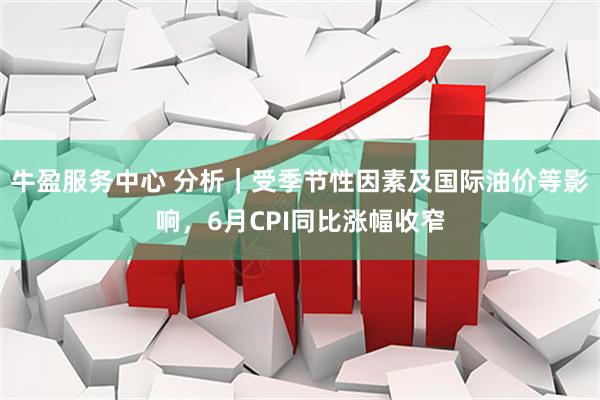 牛盈服务中心 分析｜受季节性因素及国际油价等影响，6月CPI同比涨幅收窄