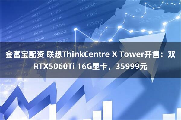 金富宝配资 联想ThinkCentre X Tower开售：双RTX5060Ti 16G显卡，35999元