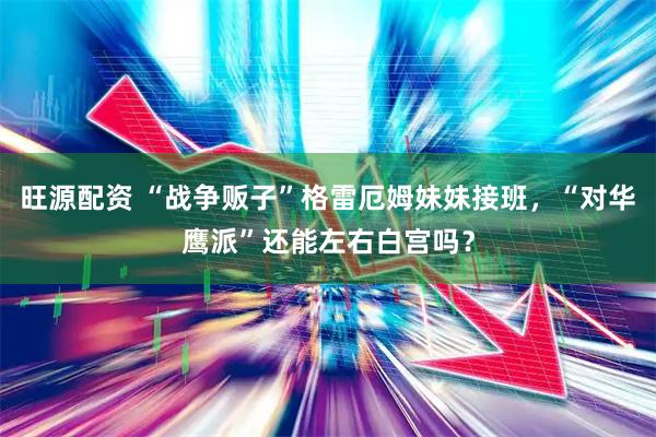 旺源配资 “战争贩子”格雷厄姆妹妹接班，“对华鹰派”还能左右白宫吗？