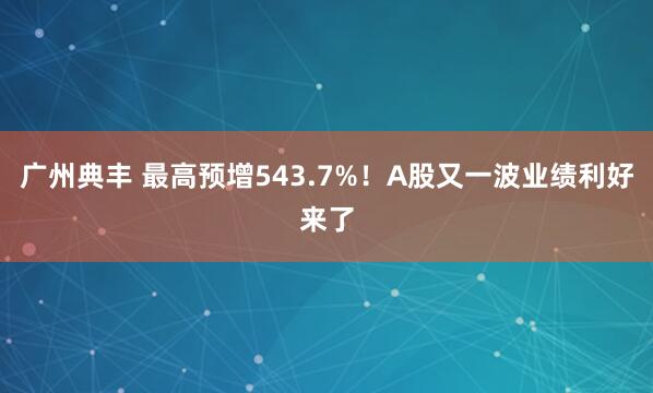 广州典丰 最高预增543.7%！A股又一波业绩利好来了
