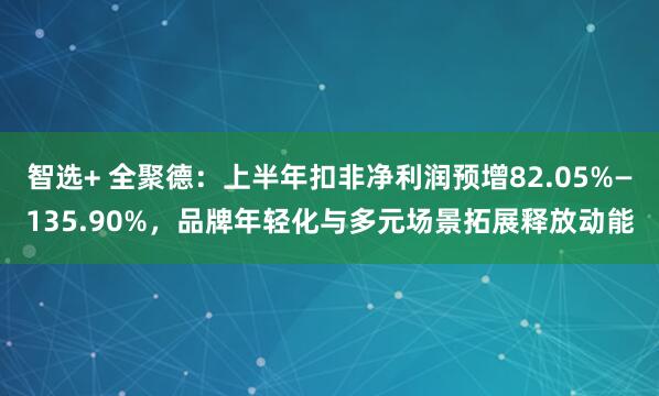 智选+ 全聚德:上半年扣非净利润预增82.05%—135.90%,品牌年轻化与多元场景拓展释放动能