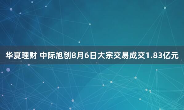 华夏理财 中际旭创8月6日大宗交易成交1.83亿元
