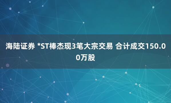 海陆证券 *ST棒杰现3笔大宗交易 合计成交150.00万股