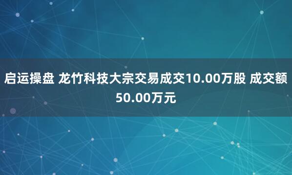 启运操盘 龙竹科技大宗交易成交10.00万股 成交额50.00万元