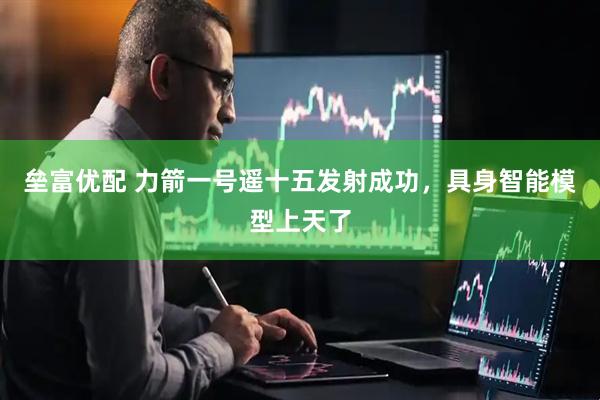 垒富优配 力箭一号遥十五发射成功，具身智能模型上天了