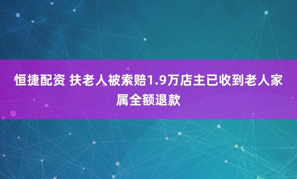 恒捷配资 扶老人被索赔1.9万店主已收到老人家属全额退款