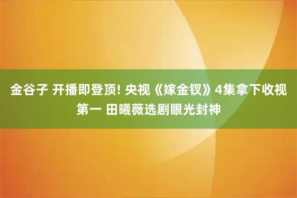 金谷子 开播即登顶! 央视《嫁金钗》4集拿下收视第一 田曦薇选剧眼光封神