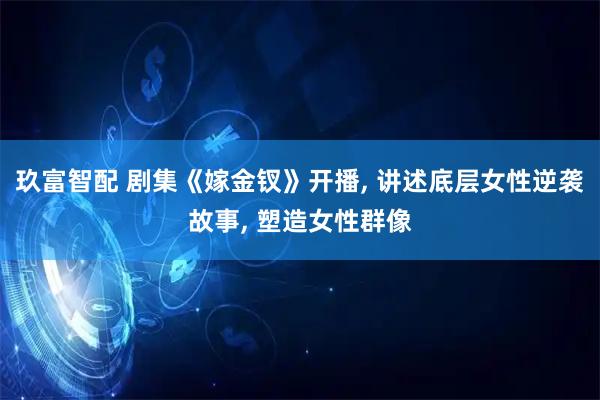 玖富智配 剧集《嫁金钗》开播, 讲述底层女性逆袭故事, 塑造女性群像